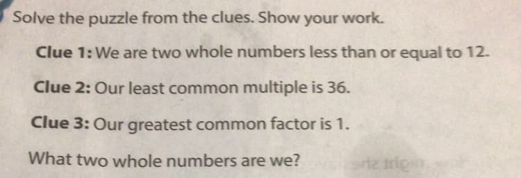 Solve the puzzle from the clues. Show your work.
Clue 1: We are two whole numbers less than or equal to 12.
Clue 2: Our least common multiple is 36.
Clue 3: Our greatest common factor is 1.
What two whole numbers are we?
