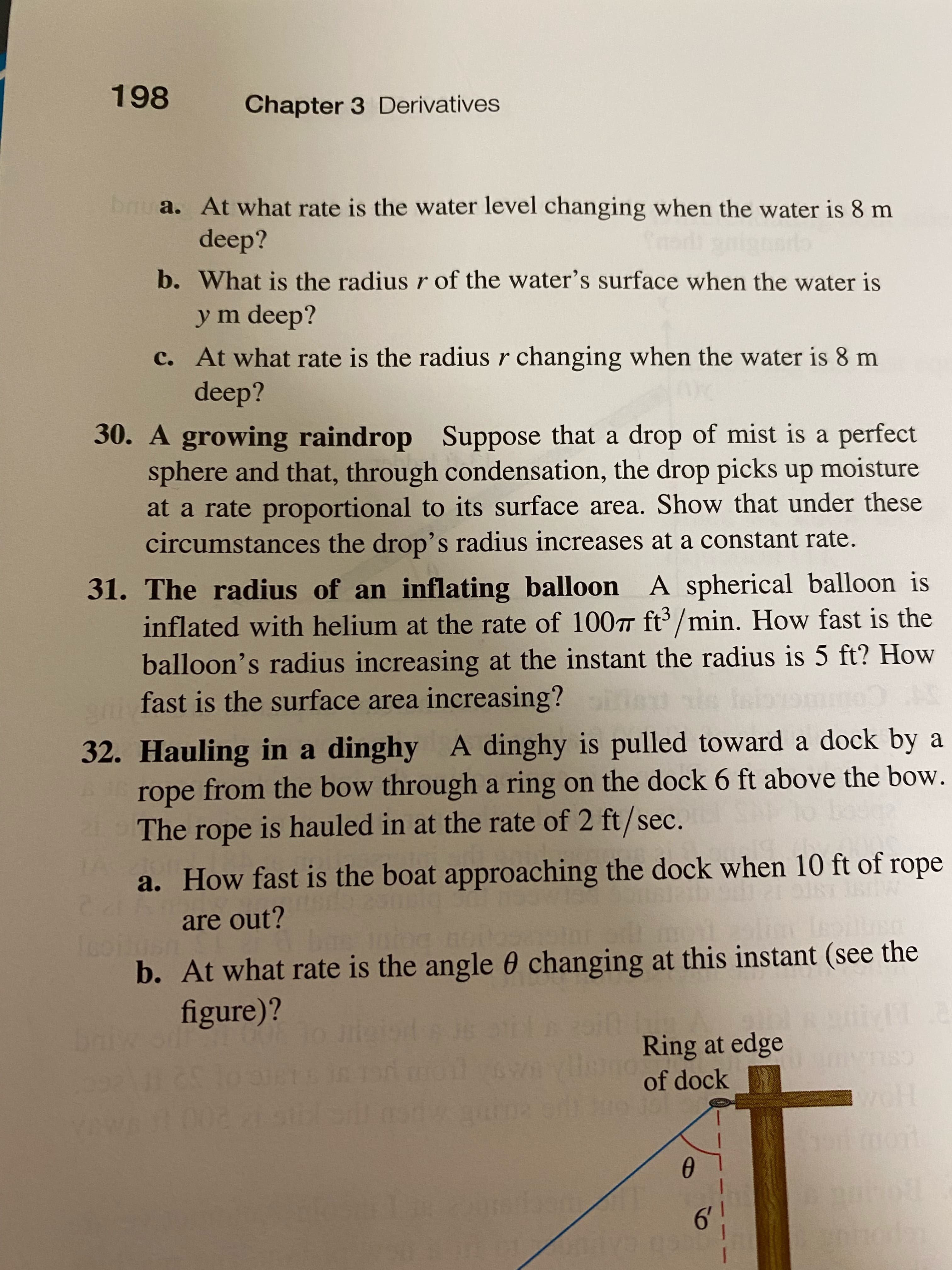 198
Chapter 3 Derivatives
bru a. At what rate is the water level changing when the water is 8 m
deep?
b. What is the radius r of the water's surface when the water is
ym deep?
c. At what rate is the radius r changing when the water is 8 m
deep?
30. A growing raindrop Suppose that a drop of mist is a perfect
sphere and that, through condensation, the drop picks up moisture
at a rate proportional to its surface area. Show that under these
circumstances the drop's radius increases at a constant rate.
31. The radius of an inflating balloon A spherical balloon is
inflated with helium at the rate of 100T ft'/min. How fast is the
balloon's radius increasing at the instant the radius is 5 ft? How
sfast is the surface area increasing?
Co
32. Hauling in a dinghy A dinghy is pulled toward a dock by a
rope from the bow through a ring on the dock 6 ft above the bow.
The rope is hauled in at the rate of 2 ft/sec.
adope
a. How fast is the boat approaching the dock when 10 ft of rope
are out?
b. At what rate is the angle 0 changing at this instant (see the
figure)?
Ring at edge
132
200
of dock
CSLI
6!
