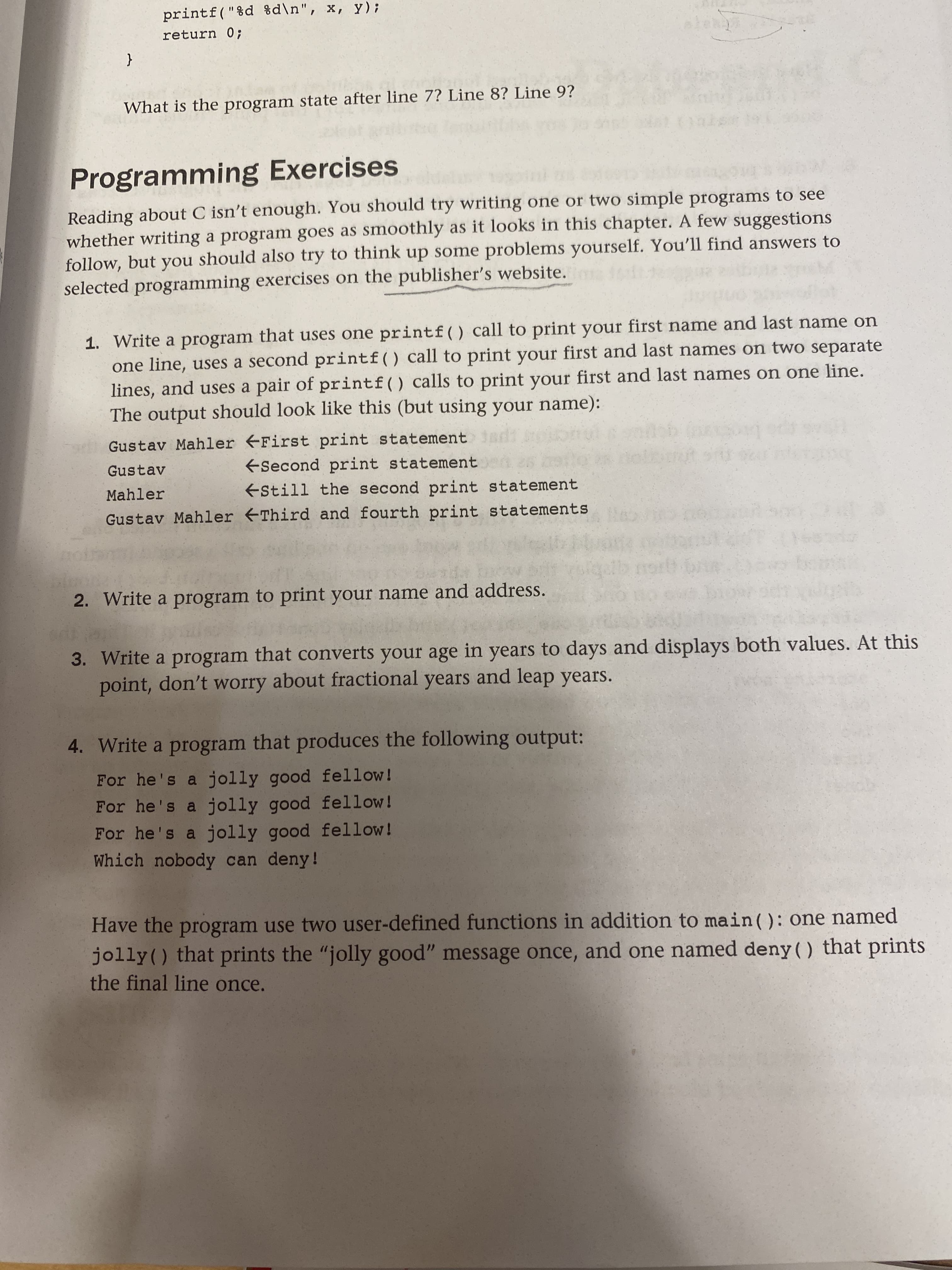 printf("%d %d\n", x, y);
return 0;
{
What is the program state after line 7? Line 8? Line 9?
Programming Exercises
Reading about C isn't enough. You should try writing one or two simple programs to see
whether writing a program goes as smoothly as it looks in this chapter. A few suggestions
follow, but you should also try to think up some problems yourself. You'll find answers to
selected programming exercises on the publisher's website.
1. Write a program that uses one printf() call to print your first name and last name on
one line, uses a second printf() call to print your first and last names on two separate
lines, and uses a pair of printf() calls to print your first and last names on one line.
The output should look like this (but using your name):
Gustav Mahler First print statement
ESecond print statement
Gustav
Mahler
EStill the second print statement
Gustav Mahler Third and fourth print statements
2. Write a program to print your name and address.
3. Write a program that converts your age in years to days and displays both values. At this
point, don't worry about fractional years and leap years.
4. Write a program that produces the following output:
For he's a jolly good fellow!
For he's a jolly good fellow!
For he's a jolly good fellow!
Which nobody can deny!
Have the program use two user-defined functions in addition to main(): one named
jolly() that prints the "jolly good" message once, and one named deny() that prints
the final line once.
