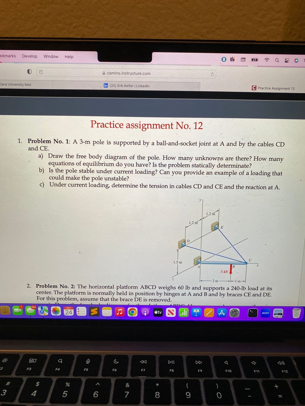 okmarks Develop Window Help
Clara University Mail
3
HE
394
80
F3
Practice assignment No. 12
1. Problem No. 1: A 3-m pole is supported by a ball-and-socket joint at A and by the cables CD
and CE.
$
4
a
F4
OCT
24
a) Draw the free body diagram of the pole. How many unknowns are there? How many
equations of equilibrium do you have? Is the problem statically determinate?
b)
Is the pole stable under current loading? Can you provide an example of a loading that
could make the pole unstable?
c) Under current loading, determine the tension in cables CD and CE and the reaction at A.
%
5
camino.instructure.com
F5
in (22) Erik Keifer | LinkedIn
A
6
-2 m
2. Problem No. 2: The horizontal platform ABCD weighs 60 lb and supports a 240-lb load at its
center. The platform is normally held in position by hinges at A and B and by braces CE and DE.
For this problem, assume that the brace DE is removed.
E
F6
&
7
F7
1.5 m
*
8
Z
tv Nall
1.2 m
D
ADDYO I
DII
F8
Ć
(
9
8
F9
8
1.2 m
E
5 kN
)
0
4
B
F10
C Practice Assignment 12
C
m
a
F11
zoom
+ 11
F12
