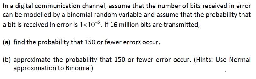In a digital communication channel, assume that the number of bits received in error
can be modelled by a binomial random variable and assume that the probability that
a bit is received in error is 1x10-5. If 16 million bits are transmitted,
(a) find the probability that 150 or fewer errors occur.
(b) approximate the probability that 150 or fewer error occur. (Hints: Use Normal
approximation to Binomial)