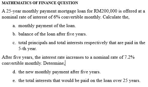MATHEMATICS OF FINANCE QUESTION
A 25-year monthly payment mortgage loan for RM200,000 is offered at a
nominal rate of interest of 6% convertible monthly. Calculate the,
a. monthly payment of the loan.
b. balance of the loan after five years.
c. total principals and total interests respectively that are paid in the
5-th year.
After five years, the interest rate increases to a nominal rate of 7.2%
convertible monthly. Determine.
d. the new monthly payment after five years.
e. the total interests that would be paid on the loan over 25 years.