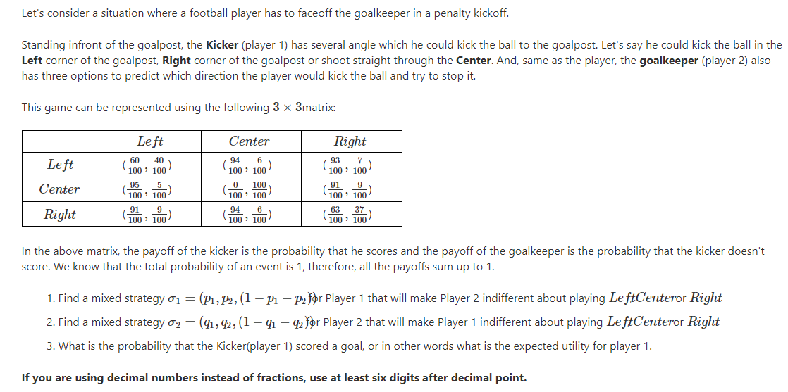Let's consider a situation where a football player has to faceoff the goalkeeper in a penalty kickoff.
Standing infront of the goalpost, the Kicker (player 1) has several angle which he could kick the ball to the goalpost. Let's say he could kick the ball in the
Left corner of the goalpost, Right corner of the goalpost or shoot straight through the Center. And, same as the player, the goalkeeper (player 2) also
has three options to predict which direction the player would kick the ball and try to stop it.
This game can be represented using the following 3 x 3matrix:
Le ft
Center
Right
Le ft
60 40
100 100
94 6
100' 100
- 93 7
100 ' 100
95
100 100
91 9
100 ' 100
5
100
Center
100 ' 100
Right
(91 9
100 ' 100
94
100 ' 100
63 37
100 ' 100
In the above matrix, the payoff of the kicker is the probability that he scores and the payoff of the goalkeeper is the probability that the kicker doesn't
score. We know that the total probability of an event is 1, therefore, all the payoffs sum up to 1.
1. Find a mixed strategy o1 = (P1, P2, (1 – P1 – P2 jor Player 1 that will make Player 2 indifferent about playing LeftCenteror Right
2. Find a mixed strategy o2 = (41, 42, (1 – 41 – 42 for Player 2 that will make Player 1 indifferent about playing Le ftCenteror Right
3. What is the probability that the Kicker(player 1) scored a goal, or in other words what is the expected utility for player 1.
If you are using decimal numbers instead of fractions, use at least six digits after decimal point.
