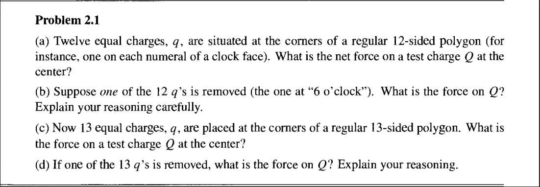 Problem 2.1
(a) Twelve equal charges, q, are situated at the corners of a regular 12-sided polygon (for
instance, one on each numeral of a clock face). What is the net force on a test charge Q at the
center?
(b) Suppose one of the 12 q's is removed (the one at "6 o'clock"). What is the force on Q?
Explain your reasoning carefully.
(c) Now 13 equal charges, q, are placed at the corners of a regular 13-sided polygon. What is
the force on a test charge Q at the center?
(d) If one of the 13 q's is removed, what is the force on Q? Explain your reasoning.
