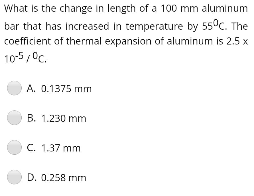 What is the change in length of a 100 mm aluminum
bar that has increased in temperature by 550c. The
coefficient of thermal expansion of aluminum is 2.5 x
10-5 , Oc.
A. 0.1375 mm
B. 1.230 mm
C. 1.37 mm
D. 0.258 mm
