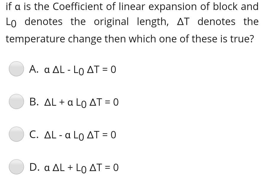 if a is the Coefficient of linear expansion of block and
Lo denotes the original length, AT denotes the
temperature change then which one of these is true?
A. α ΔL -Lo ΔΤ- 0
B. AL + a Lo AT = 0
C. ΔL - α Lo ΔΤ-0
D. α ΔL + Lo ΔΤ- 0
