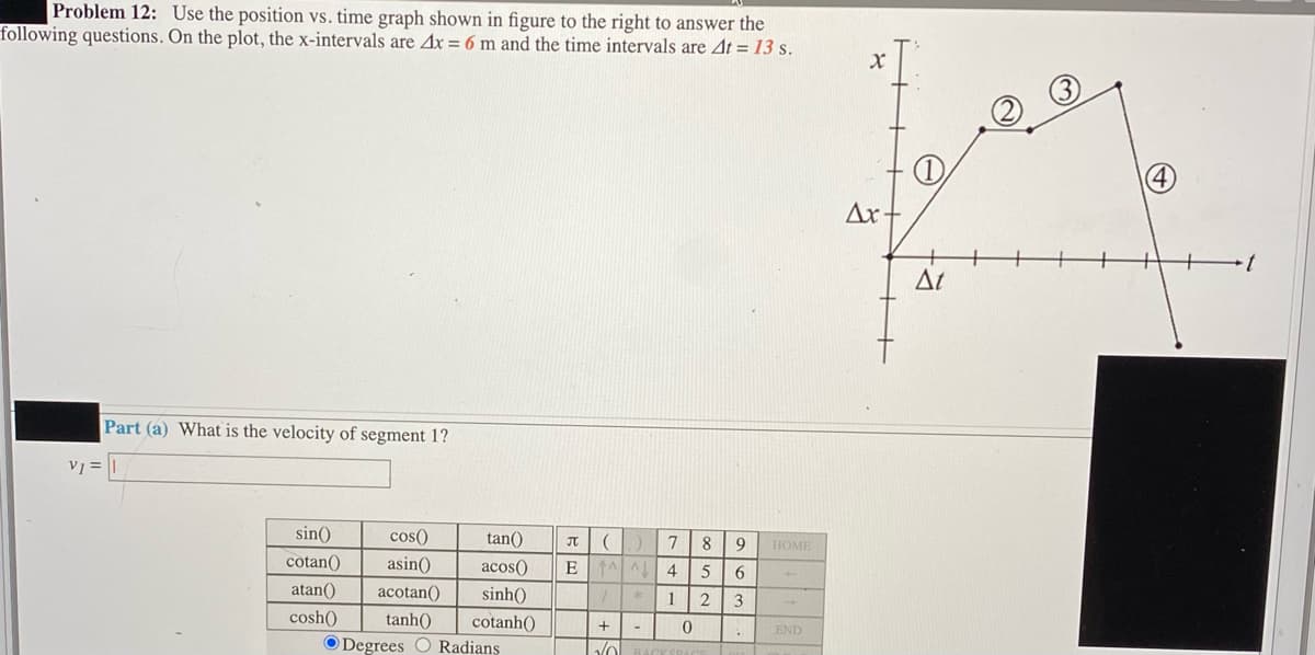 Problem 12: Use the position vs. time graph shown in figure to the right to answer the
following questions. On the plot, the x-intervals are Ax = 6 m and the time intervals are At = 13 s.
Ax+
At
Part (a) What is the velocity of segment 1?
V =
sin()
cos()
tan()
7
8
9
HOME
cotan()
asin()
acos()
E
4
atan()
acotan()
sinh()
1
3
cosh()
tanh()
cotanh()
END
O Degrees O Radians
BACKSRACE
