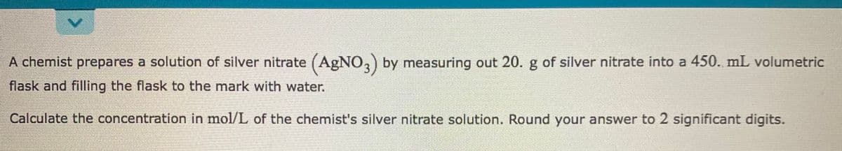A chemist prepares a solution of silver nitrate (AgNO,) by measuring out 20. g of silver nitrate into a 450. mL volumetric
flask and filling the flask to the mark with water.
Calculate the concentration in mol/L of the chemist's silver nitrate solution. Round your answer to 2 significant digits.
