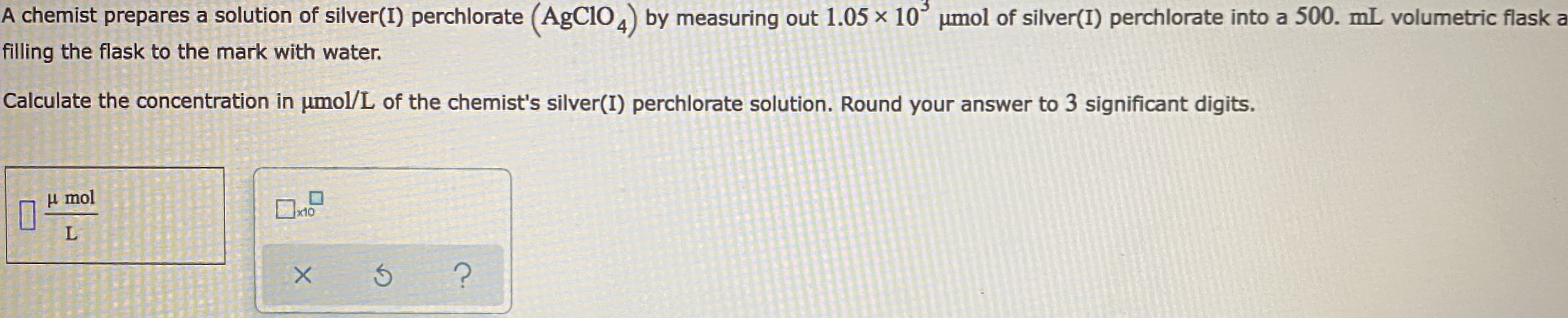 A chemist prepares a solution of silver(I) perchlorate (AgCIO 4) by measuring out 1.05 x 10° umol of silver(I) perchlorate into a 500. mL volumetric flask a
filling the flask to the mark with water.
Calculate the concentration in umol/L of the chemist's silver(I) perchlorate solution. Round your answer to 3 significant digits.
i mol
x10
