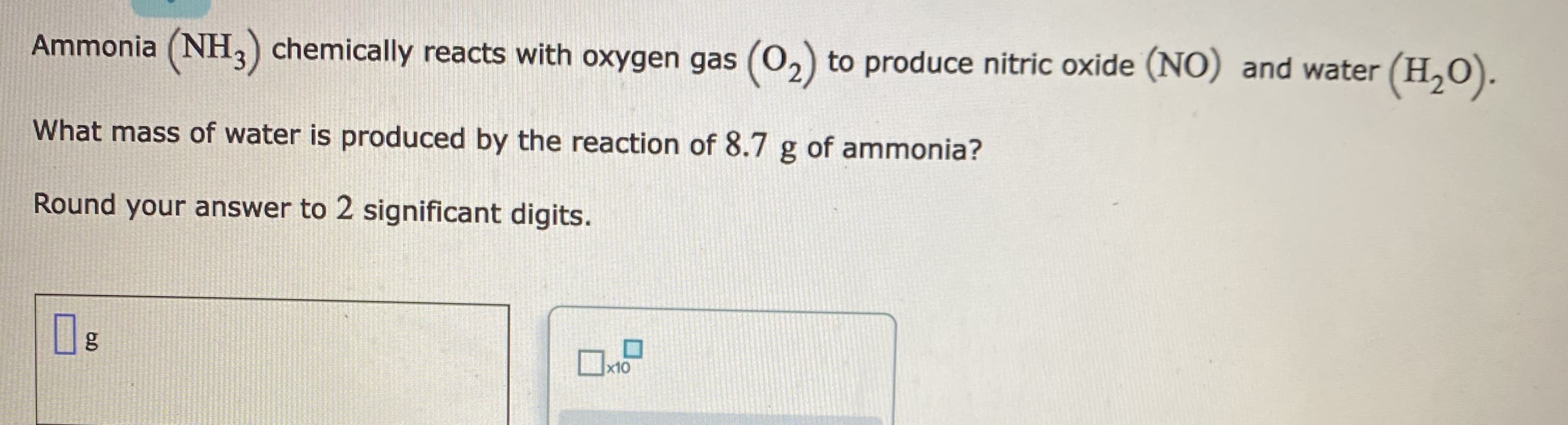 Ammonia (NH,) chemically reacts with oxygen gas (0,) to produce nitric oxide (NO) and water (H,0).
What mass of water is produced by the reaction of 8.7 g of ammonia?
Round your answer to 2 significant digits.
