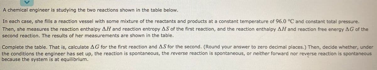 A chemical engineer is studying the two reactions shown in the table below.
In each case, she fills a reaction vessel with some mixture of the reactants and products at a constant temperature of 96.0 °C and constant total pressure.
Then, she measures the reaction enthalpy AH and reaction entropy AS of the first reaction, and the reaction enthalpy AH and reaction free energy AG of the
second reaction. The results of her measurements are shown in the table.
Complete the table. That is, calculate A G for the first reaction and AS for the second. (Round your answer to zero decimal places.) Then, decide whether, under
the conditions the engineer has set up, the reaction is spontaneous, the reverse reaction is spontaneous, or neither forward nor reverse reaction is spontaneous
because the system is at equilibrium.
