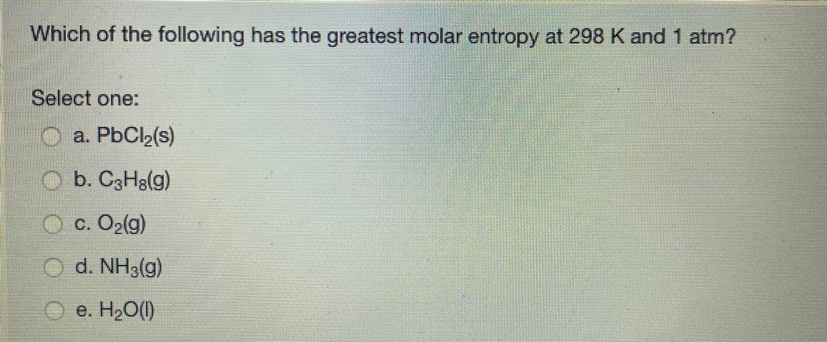 Which of the following has the greatest molar entropy at 298 K and 1 atm?
Select one:
O a. PBCI2(s)
O b. C3H3(g)
O c. O2(g)
Od. NH3(g)
O e. H,O()
