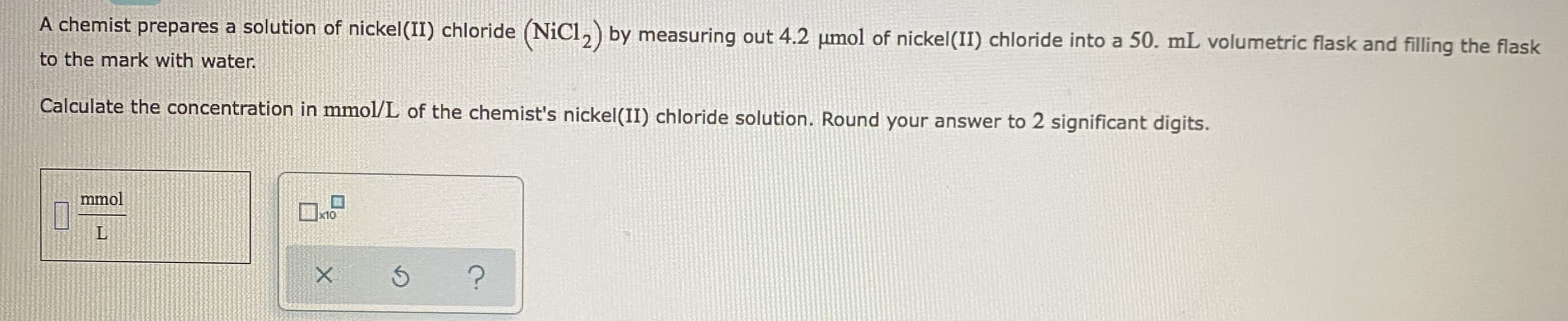 A chemist prepares a solution of nickel(II) chloride (NiCl,) by measuring out 4.2 umol of nickel(II) chloride into a 50. mL volumetric flask and filling the flask
to the mark with water.
Calculate the concentration in mmol/L of the chemist's nickel(II) chloride solution. Round your answer to 2 significant digits.
mmol
ロ
x10
