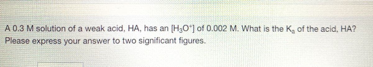 A 0.3 M solution of a weak acid, HA, has an [H3O*] of 0.002 M. What is the K, of the acid, HA?
Please express your answer to two significant figures.
