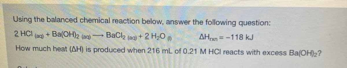 Using the balanced chemical reaction below, answer the following question:
2 HCI
+ Ba(OH)2 (aq)
BaCl2 (ag +2 H2O
(0)
m
AHn =-118 kJ
(aq)
How much heat (AH) is produced when 216 mL of 0.21 M HCI reacts with excess Ba(OH)2?
