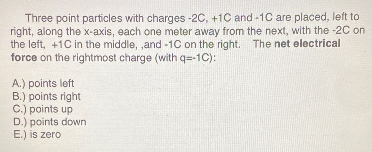 Three point particles with charges -2C, +1C and -1C are placed, left to
right, along the x-axis, each one meter away from the next, with the -2C on
the left, +1C in the middle, ,and -1C on the right. The net electrical
force on the rightmost charge (with q=-1C):
A.) points left
B.) points right
C.) points up
D.) points down
E.) is zero
