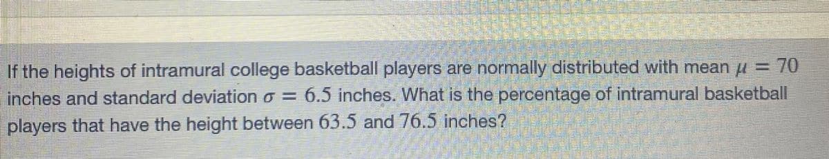 If the heights of intramural college basketball players are normally distributed with mean = 70
inches and standard deviation o = 6.5 inches. What is the percentage of intramural basketball
players that have the height between 63.5 and 76.5 inches?
