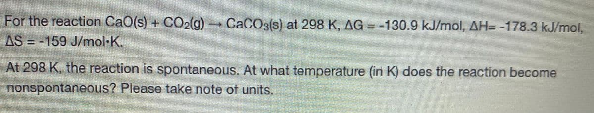 For the reaction CaO(s) + CO2(g) CACO3(s) at 298 K, AG = -130.9 kJ/mol, AH= -178.3 kJ/mol,
AS =-159 J/mol-K.
At 298 K, the reaction is spontaneous. At what temperature (in K) does the reaction become
nonspontaneous? Please take note of units.
