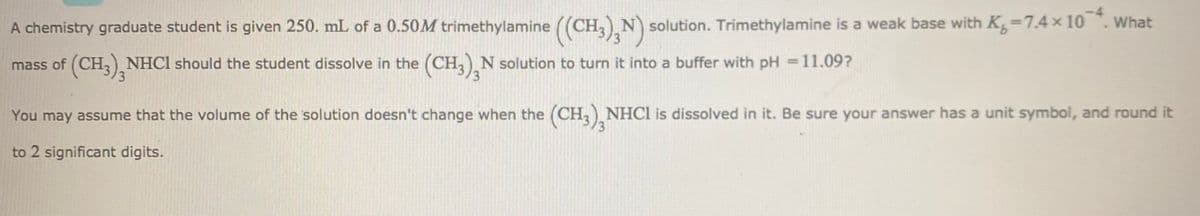 -4
A chemistry graduate student is given 250. mL of a 0.50M trimethylamine ((CH, N solution. Trimethylamine is a weak base with K 7.4 x 10. What
mass of (CH,), NHCI should the student dissolve in the (CH, N solution to turn it into a buffer with pH =11.09?
/3
You may assume that the volume of the solution doesn't change when the (CH, NHCI is dissolved in it. Be sure your answer has a unit symbol, and round it
to 2 significant digits.
