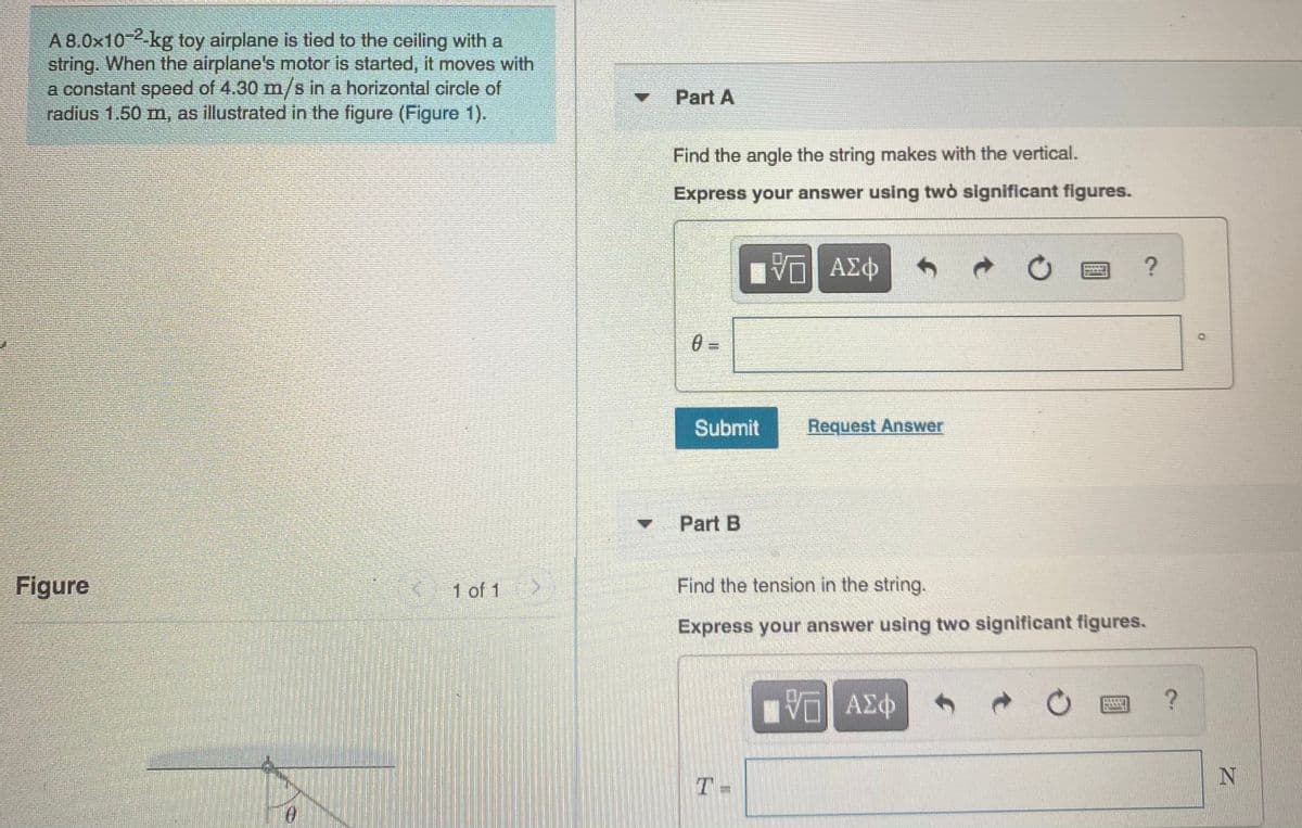 A 8.0x102-kg toy airplane is tied to the ceiling with a
string. When the airplane's motor is started, it moves with
a constant speed of 4.30 m/s in a horizontal circle of
radius 1.50 m, as illustrated in the figure (Figure 1).
4.
Part A
Find the angle the string makes with the vertical.
Express your answer using twò significant figures.
Submit
Request Answer
Part B
Figure
1 of 1
Find the tension in the string.
Express your answer using two significant figures.
ΑΣΦ
T-

