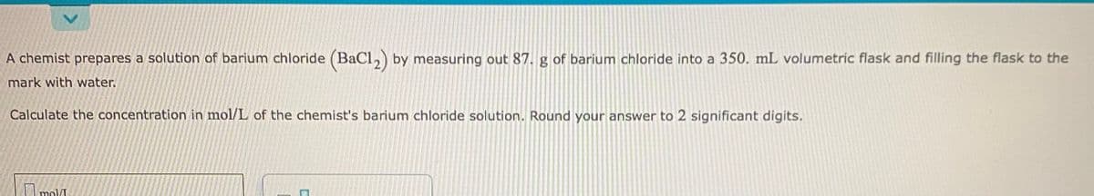 A chemist prepares a solution of barium chloride (BaCl,) by measuring out 87. g of barium chloride into a 350. mL volumetric flask and filling the flask to the
mark with water.
Calculate the concentration in mol/L of the chemist's barium chloride solution. Round your answer to 2 significant digits.
I mol
