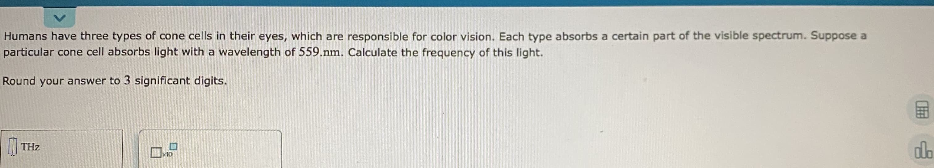 Humans have three types of cone cells in their eyes, which are responsible for color vision. Each type absorbs a certain part of the visible spectrum. Suppose a
particular cone cell absorbs light with a wavelength of 559.nm. Calculate the frequency of this light.
Round your answer to 3 significant digits.
THz
x10
