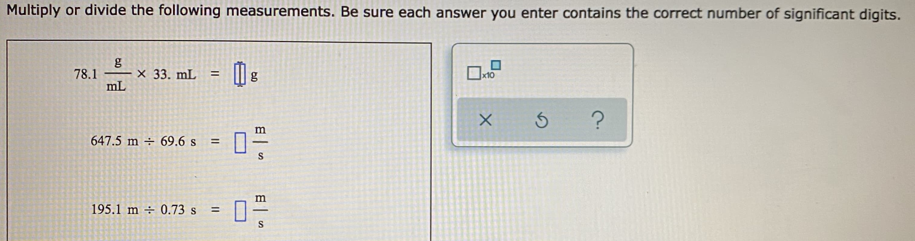Multiply or divide the following measurements. Be sure each answer you enter contains the correct number of significant digits.
g
X 33. mL
78.1
%3D
g
x10
mL
m
647.5 m ÷ 69.6 s
%D
S
195.1 m 0.73 s
%3D
S
日|
%3D
