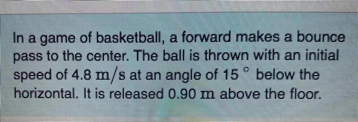 In a game of basketball, a forward makes a bounce
pass to the center. The ball is thrown with an initial
speed of 4.8 m/s at an angle of 15 below the
horizontal. It is released 0.90 m above the floor.
