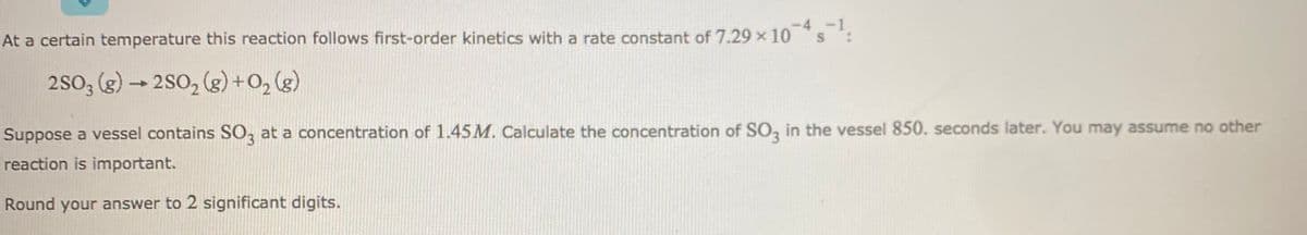 At a certain temperature this reaction follows first-order kinetics with a rate constant of 7.29 x 10 s :
2SO3 (g)
-2S0, (g) +0, (g)
Suppose a vessel contains SO, at a concentration of 1.45M. Calculate the concentration of SO, in the vessel 850. seconds later. You may assume no other
reaction is important.
Round your answer to 2 significant digits.
