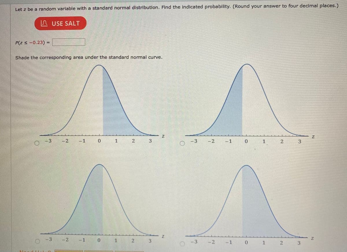 Let z be a random variable with a standard normal distribution. Find the indicated probability. (Round your answer to four decimal places.)
L USE SALT
P(z s-0.23) =
Shade the corresponding area under the standard normal curve.
3
-2
-1
2
-3
-2
-1
2.
3
-3 -2
-1
1.
2
-3
-2 -1
* 1 2
