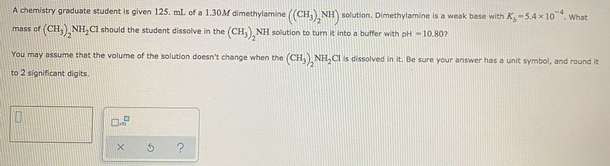 A chemistry graduate student is given 125. mL of a 1.30M dimethylamine ((CH,) NH solution. Dimethylamine is a weak base with K,=5.4 × 10 . What
mass of (CH,), NH, Cl should the student dissolve in the (CH,) NH solution to turn it into a buffer with pH =10.80?
You may assume that the volume of the solution doesn't change when the (CH, NH, Cl is dissolved in it. Be sure your answer has a unit symbol, and round it
to 2 significant digits.
10

