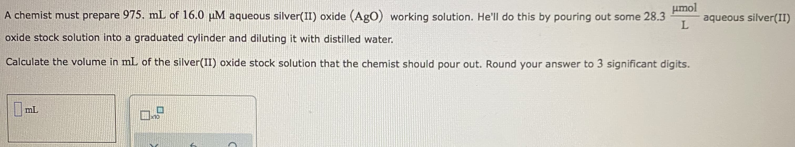 umol
A chemist must prepare 975. mL of 16.0 µM aqueous silver(II) oxide (AgO) working solution. He'll do this by pouring out some 28.3
aqueous silver(II)
oxide stock solution into a graduated cylinder and diluting it with distilled water.
Calculate the volume in mL of the silver(II) oxide stock solution that the chemist should pour out. Round your answer to 3 significant digits.
