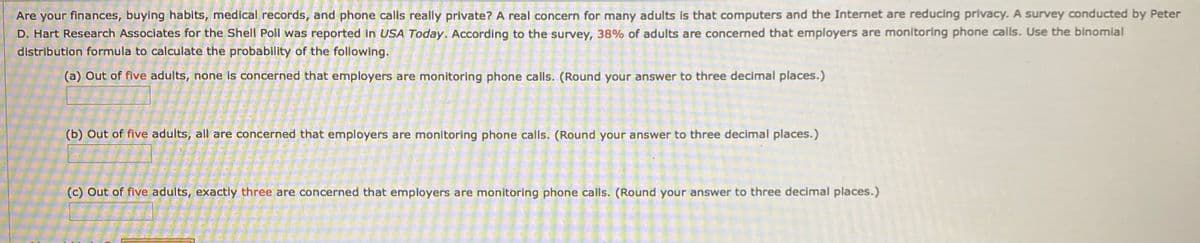 Are your finances, buying habits, medical records, and phone calls really private? A real concern for many adults Is that computers and the Internet are reducing privacy. A survey conducted by Peter
D. Hart Research Associates for the Shell Poll was reported in USA Today. According to the survey, 38% of adults are concerned that employers are monitoring phone calls. Use the binomial
distribution formula to calculate the probability of the following.
(a) Out of five adults, none is concerned that employers are monitoring phone calls. (Round your answer to three decimal places.)
(b) Out of five adults, all are concerned that employers are monitoring phone calls. (Round your answer to three decimal places.)
(c) Out of five adults, exactly three are concerned that employers are monitoring phone calls. (Round your answer to three decimal places.)
