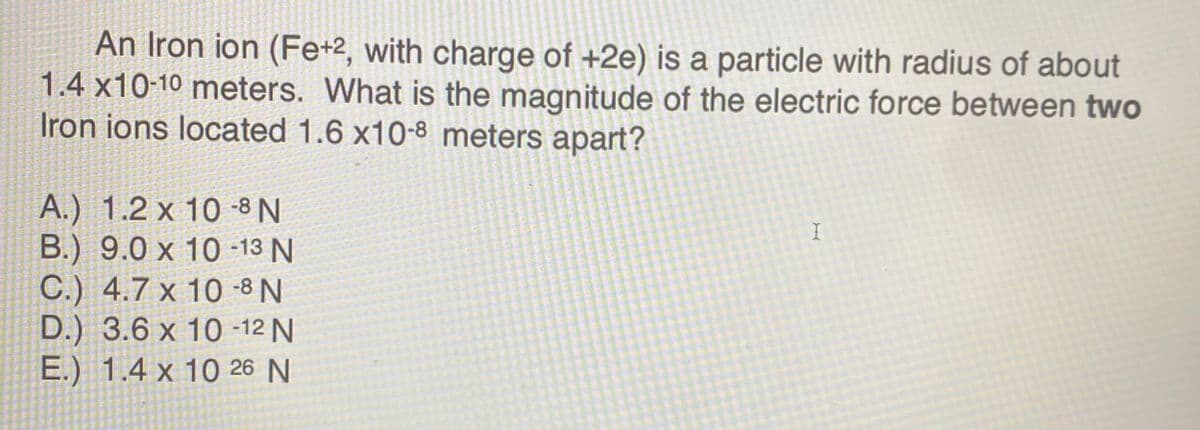 An Iron ion (Fe+2, with charge of +2e) is a particle with radius of about
1.4 x10-10 meters. What is the magnitude of the electric force between two
Iron ions located 1.6 x10-8 meters apart?
A.) 1.2 x 10 -8 N
B.) 9.0 x 10 -13 N
C.) 4.7 x 10 -8 N
D.) 3.6 x 10 -12 N
E.) 1.4 x 10 26 N
