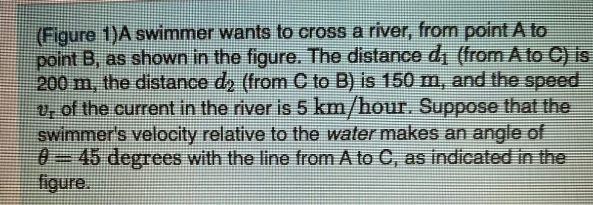 (Figure 1)A swimmer wants to cross a river, from point A to
point B, as shown in the figure. The distance di (from A to C) is
200 m, the distance d2 (from C to B) is 150 m, and the speed
v, of the current in the river is 5 km/hour. Suppose that the
swimmer's velocity relative to the water makes an angle of
0 = 45 degrees with the line from A to C, as indicated in the
figure.
