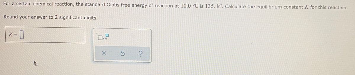 For a certain chemical reaction, the standard Gibbs free energy of reaction at 10.0 °C is 135. kJ. Calculate the equilibrium constant K for this reaction.
Round your answer to 2 significant digits.
K= |
