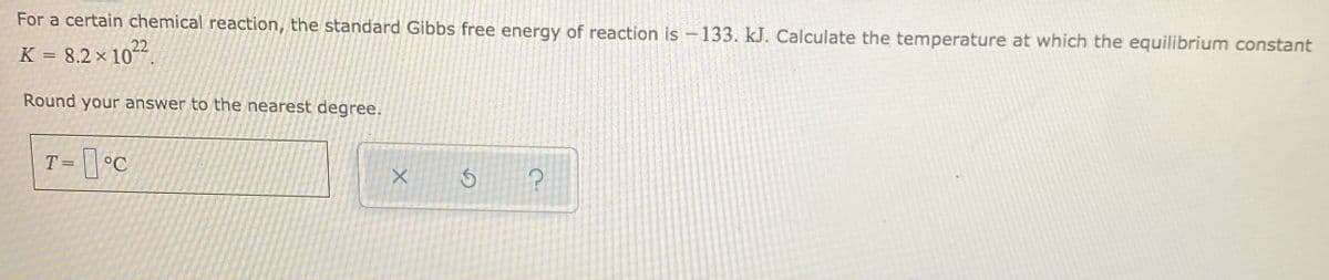For a certain chemical reaction, the standard Gibbs free energy of reaction is -133. kJ. Calculate the temperature at which the equilibrium constant
K = 8.2 x 10-
22
Round your answer to the nearest degree.
T= \| °C
