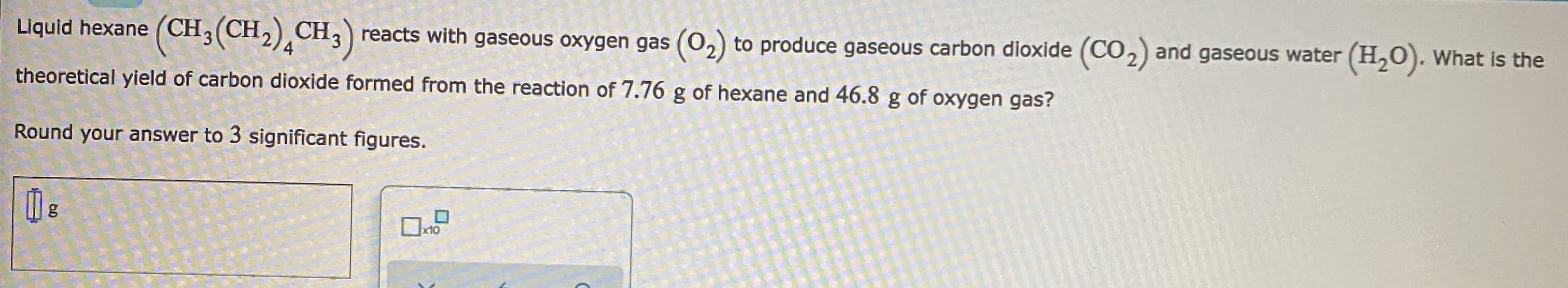 Liquid hexane (CH3 (CH,)¸CH;)
reacts with gaseous oxygen gas (02) to produce gaseous carbon dioxide (CO2) and gaseous water (H,0). What is the
theoretical yield of carbon dioxide formed from the reaction of 7.76 g of hexane and 46.8 g of oxygen gas?
Round your answer to 3 significant figures.
