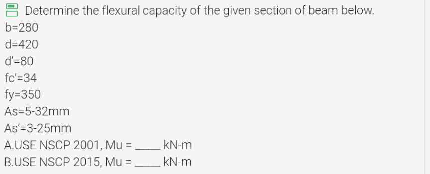 Determine the flexural capacity of the given section of beam below.
b=280
d=420
d'=80
fc'=34
fy=350
As-5-32mm
As'=3-25mm
A.USE NSCP 2001, Mu =
B.USE NSCP 2015, Mu =
kN-m
kN-m
