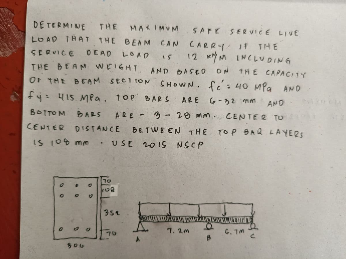 DETERMINE THE
THE
IS
MAXIMUM SAFE SERVICE LIVE
LOAD THAT THE BEAM CAN
CAN CARRY IF
SERVICE DEAD
L O A D
THE BEAM WEIGHT
OF THE BEAM SECTION
fy = 415 MPa. TOP BARS
BOTTOM BARS ARE
CENTER DISTANCE
12 KM/M INCLUDING
AND BASED ON THE CAPACITY
SHOWN. fc : 40 MPa AND
ARE 6-32 mm.
AND
ARE - 3 - 28 mm. CENTER TO
3
BETWEEN THE
USE 2015 NSCP
Is 108 mm
00
0 0
300
G
ט1
108
352
70.
A
(1
7.2m
B
TOP BAR LAYERS
↓
6.7M
C
OM