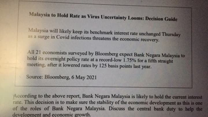 Malaysia to Hold Rate as Virus Uncertainty Looms: Decision Guide
Malaysia will likely keep its benchmark interest rate unchanged Thursday
as a surge in Covid infections threatens the economic
recovery.
All 21 economists surveyed by Bloomberg expect Bank Negara Malaysia to
hold its overnight policy rate at a record-low 1.75% for a fifth straight
meeting, after it lowered rates by 125 basis points last year.
Source: Bloomberg, 6 May 202 1
According to the above report, Bank Negara Malaysia is likely to hold the current interest
rate. This decision is to make sure the stability of the economic development as this is one
of the roles of Bank Negara Malaysia. Discuss the central bank duty to help the
development and economic growth.
