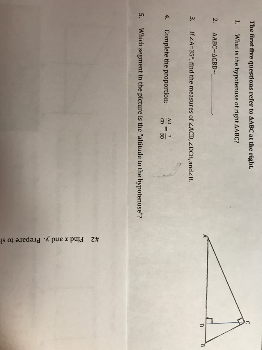 #2 Find x and y. Prepare to sh
II
The first five questions refer to AABC at the right.
1.
What is the hypotenuse of right AABC?
2.
AABC~ACBD~
3.
If LA=35°, find the measures of LACD, ZDCB, andZB.
AD
?
4.
Complete the proportion:
CD
BD
5.
Which segment in the picture is the "altitude to the hypotenuse"?
