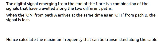 The digital signal emerging from the end of the fibre is a combination of the
signals that have travelled along the two different paths.
When the 'ON' from path A arrives at the same time as an 'OFF' from path B, the
signal is lost.
Hence calculate the maximum frequency that can be transmitted along the cable
