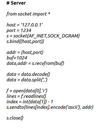 # Server
from socket import *
host = '127.0.0.1'
port = 1234
s = socket(AF_INET,SOCK_DGRAM)
s.bind((host,port))
addr = (host,port)
buf=1024
data,addr = s.recvfrom(buf)
data = data.decode()
data = data.split(',')
f = open(data[0],'r')
lines = f.readlines()
index = int(data[1]) - 1
s.sendto(lines[index].encode('ascii'), addr)
s.close()
