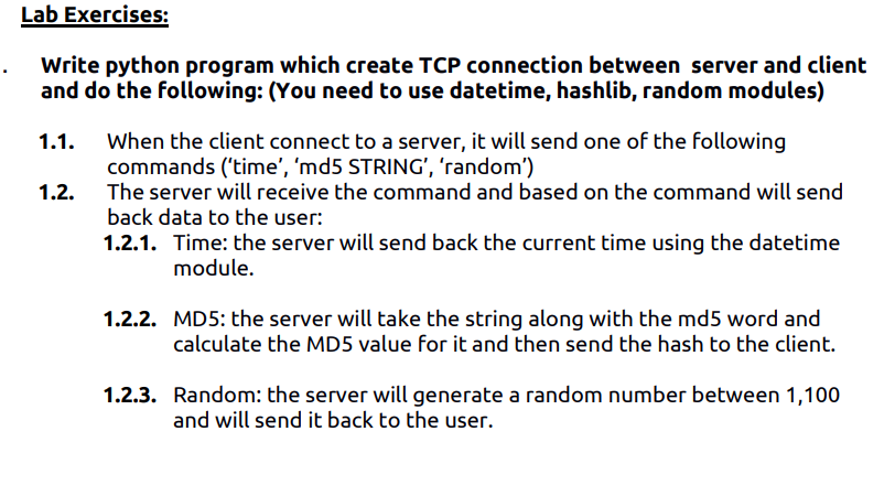 Lab Exercises:
Write python program which create TCP connection between server and client
and do the following: (You need to use datetime, hashlib, random modules)
When the client connect to a server, it will send one of the following
commands ('time', 'md5 STRING', 'random')
The server will receive the command and based on the command will send
1.1.
1.2.
back data to the user:
1.2.1. Time: the server will send back the current time using the datetime
module.
1.2.2. MD5: the server will take the string along with the md5 word and
calculate the MD5 value for it and then send the hash to the client.
1.2.3. Random: the server will generate a random number between 1,100
and will send it back to the user.
