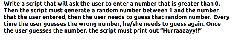 Write a script that will ask the user to enter a number that is greater than 0.
Then the script must generate a random number between 1 and the number
that the user entered, then the user needs to guess that random number. Every
time the user guesses the wrong number, he/she needs to guess again. Once
the user guesses the number, the script must print out "Hurraaaayy!!"
