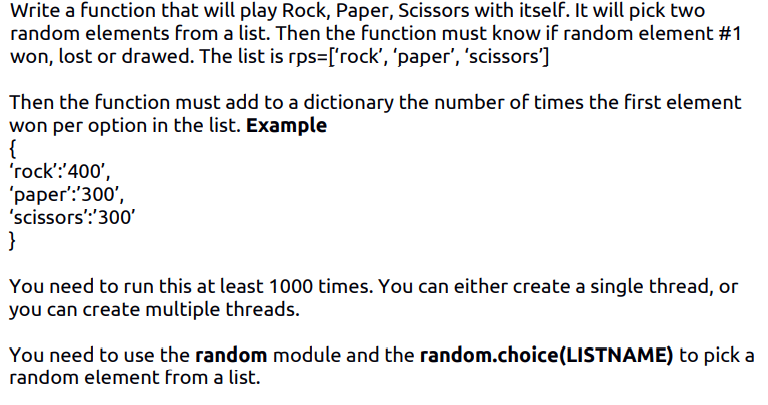 Write a function that will play Rock, Paper, Scissors with itself. It will pick two
random elements from a list. Then the function must know if random element #1
won, lost or drawed. The list is rps=['rock', 'paper', 'scissors']
Then the function must add to a dictionary the number of times the first element
won per option in the list. Example
{
'rock':'400',
"раper:300',
'scissors':'300'
}
You need to run this at least 1000 times. You can either create a single thread, or
you can create multiple threads.
You need to use the random module and the random.choice(LISTNAME) to pick a
random element from a list.
