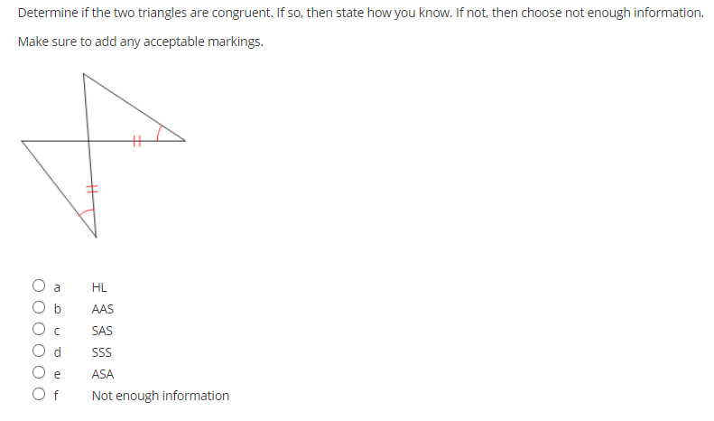 Determine if the two triangles are congruent. If so, then state how you know. If not, then choose not enough information.
Make sure to add any acceptable markings.
a
HL
O b
AAS
O c
SAS
d.
SS
ASA
O f
Not enough information
