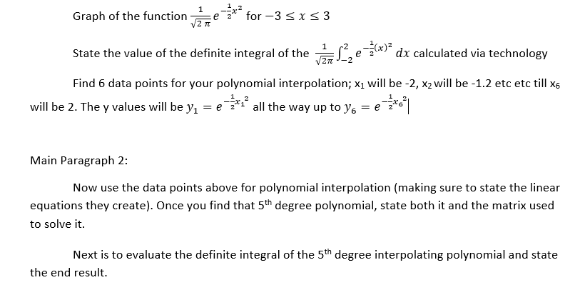 Graph of the function
for -3 <x<3
e
State the value of the definite integral of the
** dx calculated via technology
e
Find 6 data points for your polynomial interpolation; x1 will be -2, x2 will be -1.2 etc etc till x5
will be 2. The y values will be y1
= e* all the way up to y, = e*
Main Paragraph 2:
Now use the data points above for polynomial interpolation (making sure to state the linear
equations they create). Once you find that 5th degree polynomial, state both it and the matrix used
to solve it.
Next is to evaluate the definite integral of the 5th degree interpolating polynomial and state
the end result.
