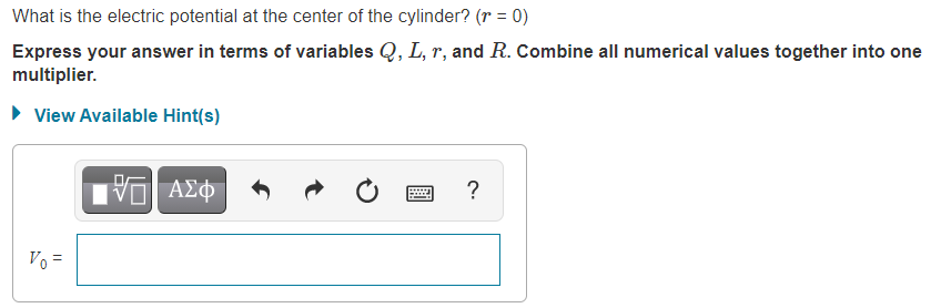 What is the electric potential at the center of the cylinder? (r = 0)
Express your answer in terms of variables Q, L, r, and R. Combine all numerical values together into one
multiplier.
• View Available Hint(s)
ΑΣφ
?
Vo =
